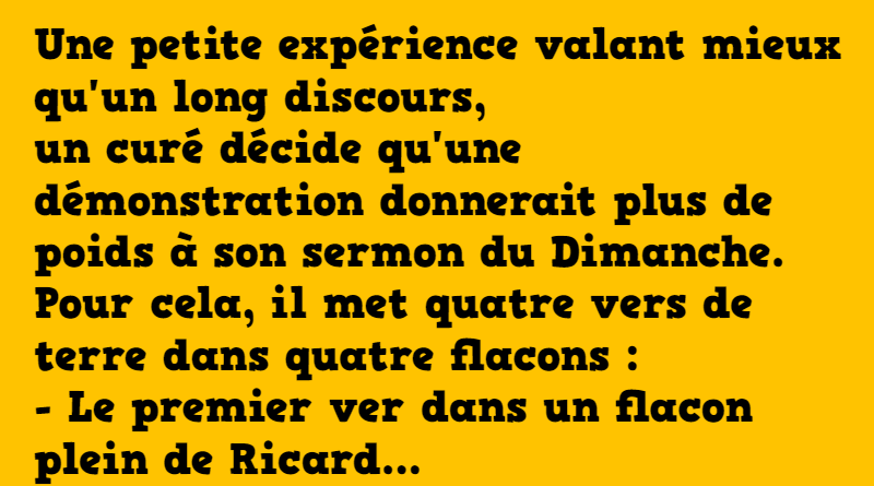 Une petite expérience valant mieux qu'un long discours, un curé décide qu'une démonstration donnerait plus de poids à son sermon du Dimanche. Pour cela, il met quatre vers de terre dans quatre flacons : - Le premier ver dans un flacon plein de Ricard, - Le second dans un flacon plein de fumée de cigarette, - Le troisième dans un flacon de liquide séminal